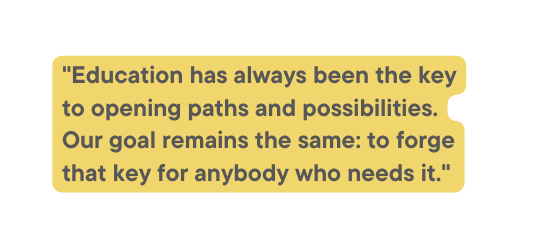 Education has always been the key to opening paths and possibilities Our goal remains the same to forge that key for anybody who needs it